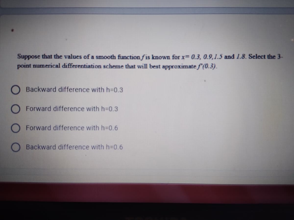 Suppose that the values of a smooth function fis known for x= 0.3, 0.9,1.5 and 1.8. Select the 3-
point numerical differentiation scheme that will best approximate f (0.3).
Backward difference with h=D0.3
O Forward difference with h=0.3
Forward difference with h=D0.6
Backward difference with h=D0.6
