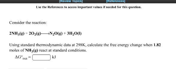 [Review Topics]
[References)
Use the References to access important values if needed for this question.
Consider the reaction:
2NH (g) + 20,(g)–→N,0(g)+ 3H,0(1)
Using standard thermodynamic data at 298K, calculate the free energy change when 1.82
moles of NH3(g) react at standard conditions.
AG rxn
kJ
