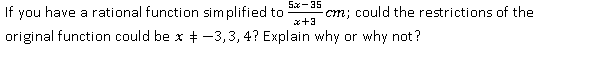 5x-35
If you have a rational function simplified to
cm; could the restrictions of the
x+3
original function could be x + -3,3, 4? Explain why or why not?
