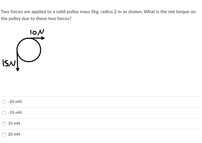 Two forces are applied to a solid pulley mass 5kg, radius 2 m as shown. What is the net torque on
the pulley due to these two forces?
loN
ISN
O -20 mN
-10 mN
10 mN
O 20 mN
