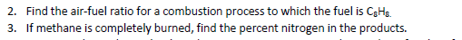 2. Find the air-fuel ratio for a combustion process to which the fuel is CgHs.
3. If methane is completely burned, find the percent nitrogen in the products.
