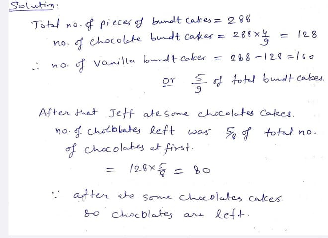 Solutim:
Total no.f pieces of bundt Cakes = 288
no. f chocolete bundt cakes =
= 288x4
= 128
f vanilla bundt Cakes = 288 -128 = 160
no.
or
S of totel bundt cakes.
After that Jeff ate some chocolates Cakes,
no f
f cholbbates left
was 5, of total no.
of chocolates at first.
Bo
* atter cte some chocolates Cakes.
8o chocblates
are left.
