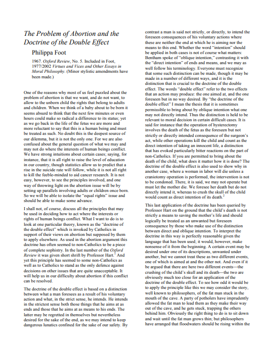 The Problem of Abortion and the
Doctrine of the Double Effect
contrast a man is said not strictly, or directly, to intend the
foreseen consequences of his voluntary actions where
these are neither the end at which he is aiming nor the
means to this end. Whether the word "intention" should
Philippa Foot
1967. Oxford Review, No. 5. Included in Foot,
1977/2002 lirtues and Vices and Other Essays in
Moral Philosophy. (Minor stylistic amendments have
been made.)
be applied in both cases is not of course what matters:
Bentham spoke of "oblique intention," contrasting it with
the "direct intention" of ends and means, and we may as
well follow his terminology. Everyone must recognize
that some such distinction can be made, though it may be
made in a number of different ways, and it is the
distinction that is crucial to the doctrine of the double
effect. The words "double effect" refer to the two effects
One of the reasons why most of us feel puzzled about the
problem of abortion is that we want, and do not want, to
allow to the unborn child the rights that belong to adults
and children. When we think of a baby about to be born it
that an action may produce: the one aimed at, and the one
foreseen but in no way desired. By "he doctrine of the
double effect" I mean the thesis that it is sometimes
permissible to bring about by oblique intention what one
may not directly intend. Thus the distinction is held to be
relevant to moral decision in certain difficult cases. It is
said for instance that the operation of hysterectomy
involves the death of the fetus as the foreseen but not
seems absurd to think that the next few minutes or even
hours could make so radical a difference to its status; yet
as we go back in the life of the fetus we are more and
more reluctant to say that this is a human being and must
be treated as such. No doubt this is the deepest source of
our dilemma, but it is not the only one. For we are also
confused about the general question of what we may and
may not do where the interests of human beings conflict.
We have strong intuitions about certain cases; saying, for
instance, that it is all right to raise the level of education
in our country, though statistics allow us to predict that a
rise in the suicide rate will follow, while it is not all right
to kill the feeble-minded to aid cancer research. It is not
strictly or directly intended consequence of the surgeon's
act, while other operations kill the child and count as the
direct intention of taking an innocent life, a distinction
that has evoked particularly bitter reactions on the part of
non-Catholics. If you are permitted to bring about the
death of the child, what does it matter how it is done? The
doctrine of the double effect is also used to show why in
another case, where a woman in labor will die unless a
craniotomy operation is performed, the intervention is not
to be condoned. There, it is said, we may not operate but
casy, however, to see the principles involved, and one
way of throwing light on the abortion issue will be by
setting up parallels involving adults or children once born.
So we will be able to isolate the "equal rights" issue and
should be able to make some advance.
must let the mother die. We foresee her death but do not
directly intend it, whereas to crush the skull of the child
would count as direct intention of its death
I shall not, of course, discuss all the principles that may
be used in deciding how to act where the interests or
rights of human beings conflict. What I want to do is to
look at one particular theory, known as the "doctrine of
the double effect" which is invoked by Catholics in
support of their views on abortion but supposed by them
to apply elsewhere. As used in the abortion argument this
doctrine has often seemed to non-Catholics to be a piece
of complete sophistry. In the last number of the Oxford
Review it was given short shrift by Professor Hart' And
yet this principle has seemed to some non-Catholics as
well as to Catholics to stand as the only defence against
decisions on other issues that are quite unacceptable. It
will help us in our difficulty about abortion if this conflict
can be resolved.
This last application of the doctrine has been queried by
Professor Hart on the ground that the child's death is not
strictly a means to saving the mother's life and should
logically be treated as an unwanted
consequence by those who make use of the distinction
between direct and oblique intention. To interpret the
doctrine in this way is perfectly reasonable given the
language that has been used; it would, however, make
nonsense of it from the beginning. A certain event may be
desired under one of its descriptions, unwanted under
another, but we cannot treat these as two different events,
foreseen
one of which is aimed at and the other not. And even if it
be argued that there are here two different events the
crushing of the child's skull and its death-the two are
obviously much too close for an application of the
doctrine of the double effect. To see how odd it would be
to apply the principle like this we may consider the story,
well known to philosophers, of the fat man stuck in the
mouth of the cave. A party of potholers have imprudently
allowed the fat man to lead them as they make their way
out of the cave, and he gets stuck, trapping the others
behind him. Obviously the right thing to do is to sit down
and wait until the fat man grows thin; but philosophers
have arranged that floodwaters should be rising within the
The doctrine of the double effect is based on a distinction
between what a man foresees as a result of his voluntary
action and what, in the strict sense, he intends. He intends
in the strictest sense both those things that he aims at as
ends and those that he aims at as means to his ends. The
latter may be regretted in themselves but nevertheless
desired for the sake of the end, as we may intend to keepP
dangerous lunatics confined for the sake of our safety. By
