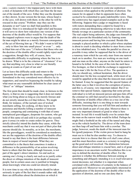 2/ Foot /"The Problem of Abortion and the Doctrine of the Double Effect"
cave. Luckily (luckily?) the trapped party have with them
a stick of dynamite with which they can blast the fat man
out of the mouth of the cave. Either they use the dynamite
or they drown. In one version the fat man, whose head is
in the cave, will drown with them; in the other he will be
rescued in due course. Problem: may they use the
dynamite or not? Later we shall find parallels to this
example. Here it is introduced for light relief and because
it will serve to show how ridiculous one version of the
depends, and that it seemed to yield one sophistical
conclusion when applied to the problem of abortion. The
reason for its appeal is that its opponents have often
seemed to be committed to quite indefensible views. Thus
the controversy has raged around examples such as the
following. Suppose that a judge or magistrate is faced
with rioters demanding that a culprit be found for a
certain crime and threatening otherwise to take their own
bloody revenge on a particular section of the community.
The real culprit being unknown, the judge sees himself as
able to prevent the bloodshed only by framing some
innocent person and having him executed. Beside this
example is placed another in which a pilot whose airplane
is about to crash is deciding whether to steer from a more
to a less inhabited area. To make the parallel as close as
possible it may rather be supposed that he is the driver of
a runaway tram which he can only steer from one narrow
track on to another; five men are working on one track
and one man on the other; anyone on the track he enters is
bound to be killed. In the case of the riots the mob have
five hostages, so that in both the exchange is supposed to
be one man's life for the lives of five. The question is
why we should say, without hesitation, that the driver
should steer for the less occupied track, while most of us
would be appalled at the idea that the innocent man could
be framed. It may be suggested that the special feature of
the latter case is that it involves the corruption of justice,
and this is, of course, very important indeed. But if we
remove that special feature, supposing that some private
individual is to kill an innocent person and pass him offas
the criminal we still find ourselves horrified by the idea.
The doctrine of double effect offers us a way out of the
difficulty, insisting that it is one thing to steer towards
someone foreseeing that you will kill him and another to
aim at his death as part of your plan. Moreover there is
one very important element of good in what is here
insisted. In real life it would hardly ever be certain that
the man on the narrow track would be killed. Perhaps he
might find a foothold on the side of the tunnel and cling
on as the vehicle hurtled by. The driver of the tram does
not then leap off and brain him with a crowbar. The
judge, however, needs the death of the innocent man for
his (good) purposes. If the victim proves hard to hang he
must see to it that he dies another way. To choose to
execute him is to choose that this evil shall come about,
and this must therefore count as a certainty in weighing
up the good and evil involved. The distinction between
direct and oblique intention is crucial here, and is of great
importance in an uncertain world. Nevertheless this is no
way to defend the doctrine of double effect. For the
question is whether the difference between aiming at
something and obliquely intending it is in itself relevant to
moral decisions; not whether it is important when
correlated with a difference of certainty in the balance of
good and evil. Moreover we are particularly interested in
the application of the doctrine of the double effect to the
question of abortion, and no one can deny that in
doctrine of the double effect would be. For suppose that
the trapped explorers were to argue that the death of the
fat man might be taken as a merely foreseen consequence
of the act of blowing him up. ("We didn't want to kill him
... only to blow him into small pieces" or even ".. only
to blast him out of the cave.") I believe that those who use
the doctrine of the double effect would rightly reject such
a suggestion, though they will, of course, have
considerable difficulty in explaining where the line is to
be drawn. What is to be the criterion of "claseness" if we
say that anything very close to what we are literally
aiming at counts as if part of our aim?
Let us leave this difficulty aside and return to the
arguments for and against the doctrine, supposing it to be
formulated in the way considered most effective by its
supporters, and ourselves bypassing the trouble by taking
what must on any reasonable definition be clear cases of
"direct" or "oblique" intention.
The first point that should be made clear, in fairness to the
theory, is that no one is suggesting that it does not matter
what you bring about as long as you merely foresee and
do not strictly intend the evil that follows. We might
think, for instance, of the (actual) case of wicked
merchants selling, for cooking, oil they knew to be
poisonous and thereby killing a number of innocent
people, comparing and contrasting it with that of some
unemployed gravediggers, desperate for custom, who got
hold of this same oil and sold it (or perhaps they secretly
gave it away) in order to create orders for graves. They
strictly (directly) intend the deaths they cause, while the
merchants could say that it was not part of their plan that
anyone should die. In morality, as in law, the merchants,
like the gravediggers, would be considered as murderers;
nor are the supporters of the doctrine of the double effect
bound to say that there is the least difference between
them in respect of moral turpitude. What they are
committed to is the thesis that sometimes it makes a
difference to the permissibility of an action involving
harm to others that this harm, although foreseen, is not
part of the agent's direct intention. An end such as
carning one's living is clearly not such as to justify either
the direct or oblique intention of the death of innocent
people, but in certain cases one is justified in bringing
about knowingly what one could not directly intend.
It is now time to say why this doctrine should be taken
seriously in spite of the fact that it sounds rather odd, that
there are difficulties about the distinction on which it
