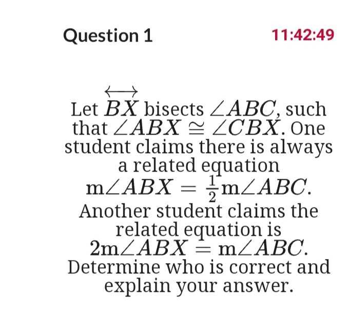 Question 1
11:42:49
Let BX bisects ZABC, such
that ZABX = ZCBX. One
student claims there is always
a related equation
MZABX = ;MZABC.
Another student claims the
related equation is
2mZABX = mZABC.
Determine who is correct and
explain your answer.
