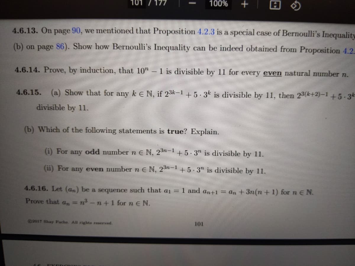 101 /177
100%
+
4.6.13. On page 90, we mentioned that Proposition 4.2.3 is a special case of Bernoulli's Inequality
(b) on page 86). Show how Bernoulli's Inequality can be indeed obtained from Proposition 4.2.
4.6.14. Prove, by induction, that 10"
1 is divisible by 11 for every even natural number n.
4.6.15.
(a) Show that for any k E N, if 23k-1 +5-3k is divisible by 11, then 23(k+2)–1 +5-3k
divisible by 11.
(b) Which of the following statements is true? Explain.
(i) For any odd number nE N, 23n-1+ 5-3" is divisible by 11.
(ii) For any even numbernE N, 23n-1+5 3" is divisible by 11.
4.6.16. Let (an) be a sequence such that a1 = 1 and an+1 = an + 3n(n +1) for n E N.
Prove that an =
En-n+1 for n EN.
©2017 Shay Fuchs. All rights reserved.
101
