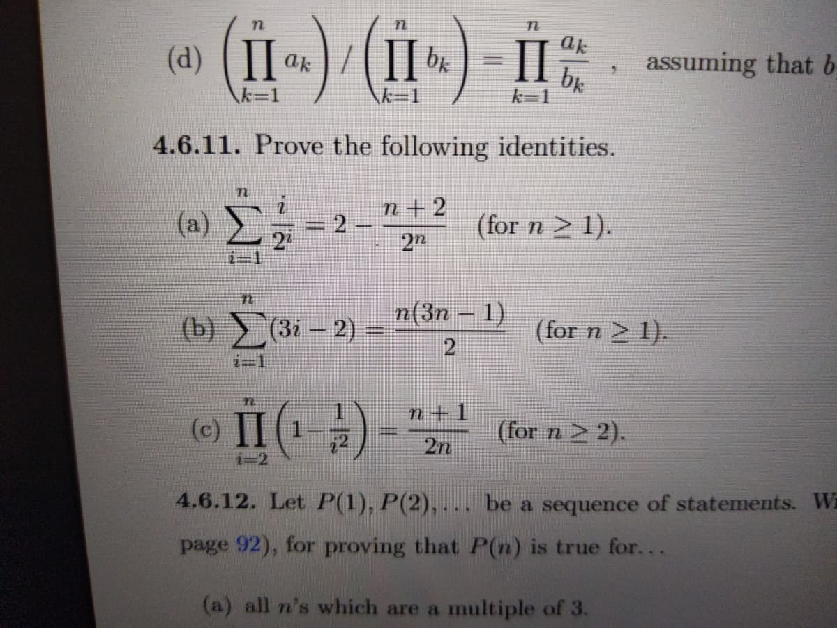 II
ak
(d) ak
bk
assuming that b
k%3D1
k=1
4.6.11. Prove the following identities.
n + 2
(a)
%3D2-
22
(for n > 1).
2n
i=1
п(Зп — 1)
-
(b) (3і - 2) —
(for n > 1).
2
i=1
n+1
(e) II (1
(for n 2 2).
2n
i=2
4.6.12. Let P(1), P(2), ... be a sequence of statements. Wi
page 92), for proving that P(n) is true for...
(a) all n's which are a multiple of 3.
