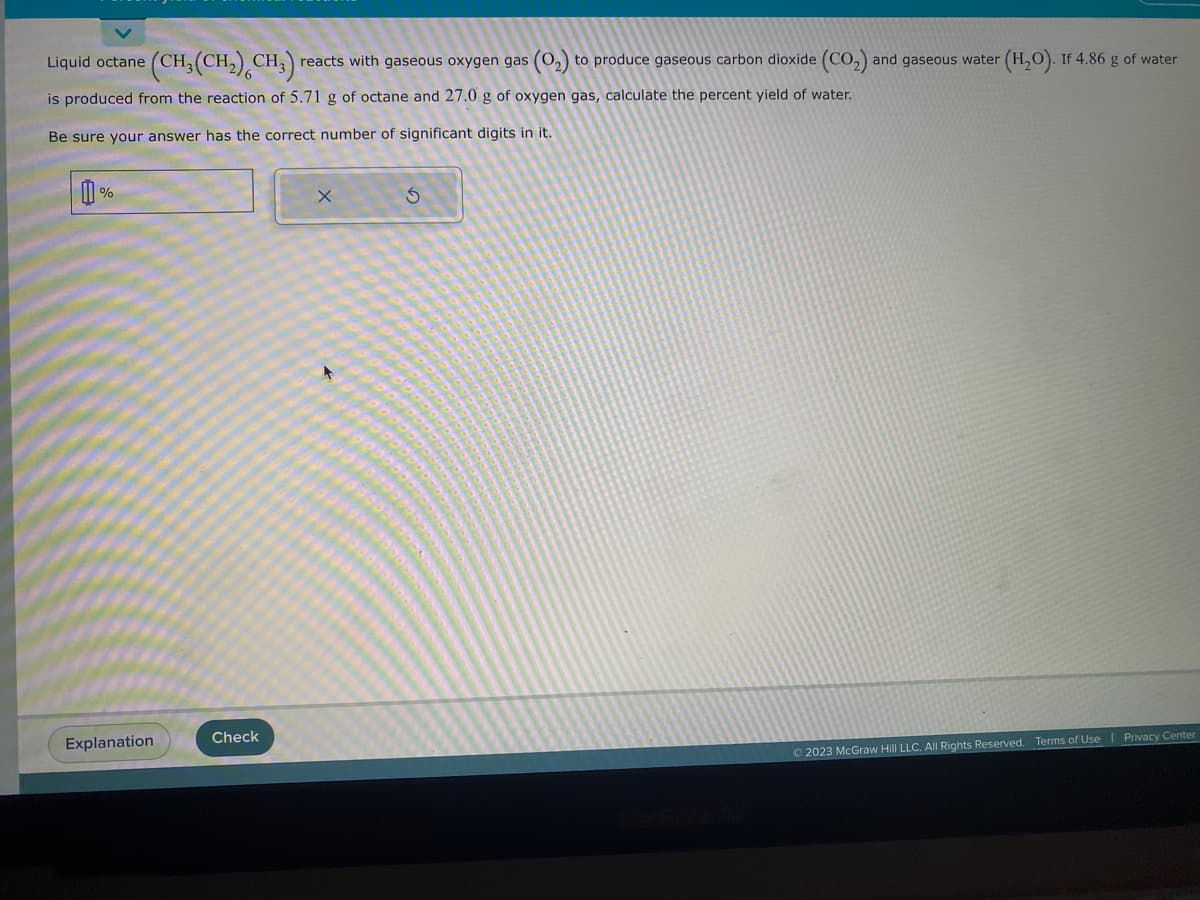 Liquid octane (CH₂(CH₂) CH₂) reacts with gaseous oxygen gas (O₂) to produce gaseous carbon dioxide (CO₂) and gaseous water (H₂O). If 4.86 g of water
is produced from the reaction of 5.71 g of octane and 27.0 g of oxygen gas, calculate the percent yield of water.
Be sure your answer has the correct number of significant digits in it.
心。
%
Explanation
Check
X
S
© 2023 McGraw Hill LLC. All Rights Reserved. Terms of Use
Privacy Center