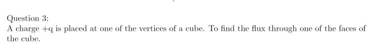 Question 3:
A charge +q is placed at one of the vertices of a cube. To find the flux through one of the faces of
the cube.