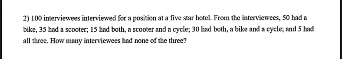 2) 100 interviewees interviewed for a position at a five star hotel. From the interviewees, 50 had a
bike, 35 had a scooter; 15 had both, a scooter and a cycle; 30 had both, a bike and a cycle; and 5 had
all three. How many interviewees had none of the three?