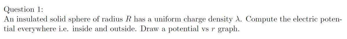 Question 1:
An insulated solid sphere of radius R has a uniform charge density A. Compute the electric poten-
tial everywhere i.e. inside and outside. Draw a potential vs r graph.