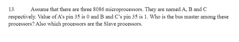 13. Assume that there are three 8086 microprocessors. They are named A, B and C
respectively. Value of A's pin 35 is 0 and B and C's pin 35 is 1. Who is the bus master among these
processors? Also which processors are the Slave processors.