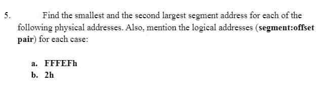 5.
Find the smallest and the second largest segment address for each of the
following physical addresses. Also, mention the logical addresses (segment:offset
pair) for each case:
a. FFFEFh
b. 2h