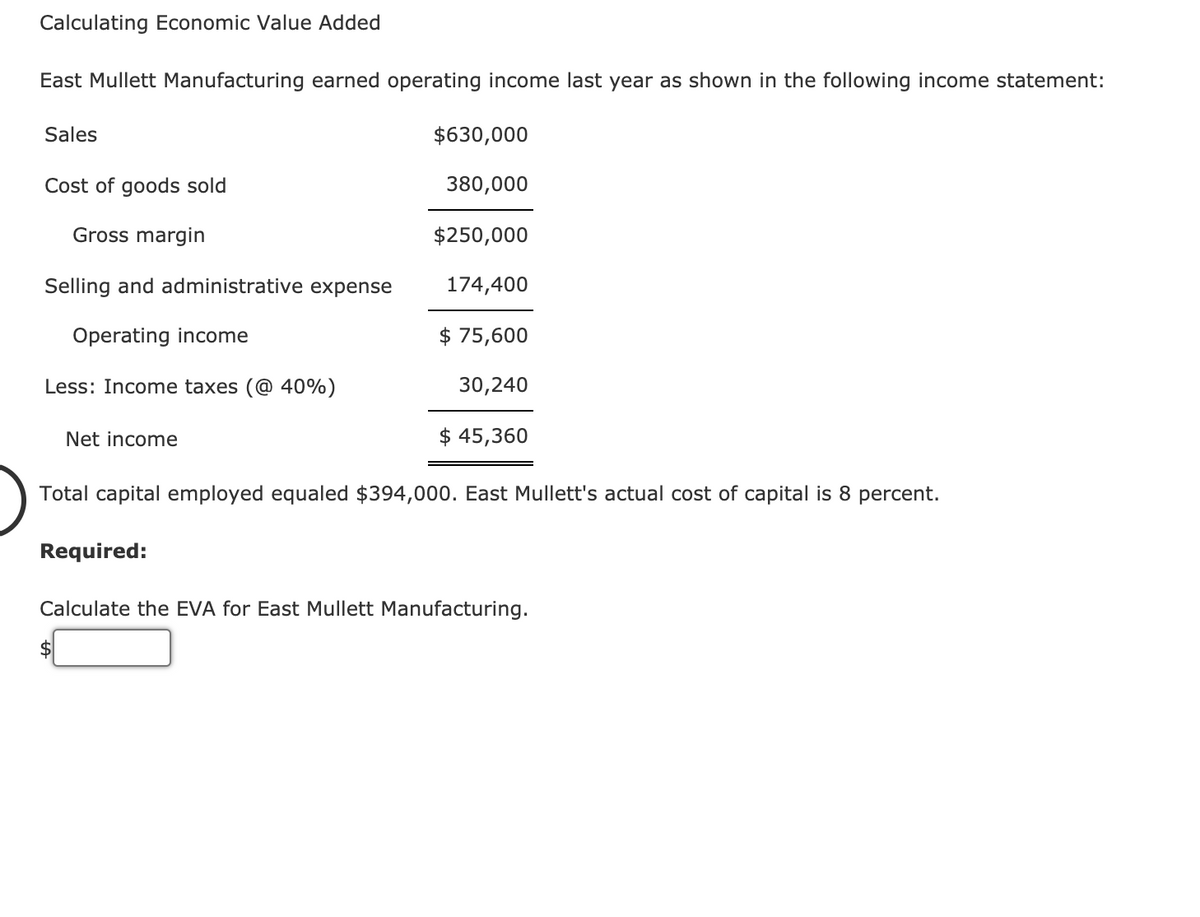 Calculating Economic Value Added
East Mullett Manufacturing earned operating income last year as shown in the following income statement:
Sales
$630,000
Cost of goods sold
380,000
Gross margin
$250,000
Selling and administrative expense
174,400
Operating income
$ 75,600
Less: Income taxes (@ 40%)
30,240
Net income
$ 45,360
Total capital employed equaled $394,000. East Mullett's actual cost of capital is 8 percent.
Required:
Calculate the EVA for East Mullett Manufacturing.
