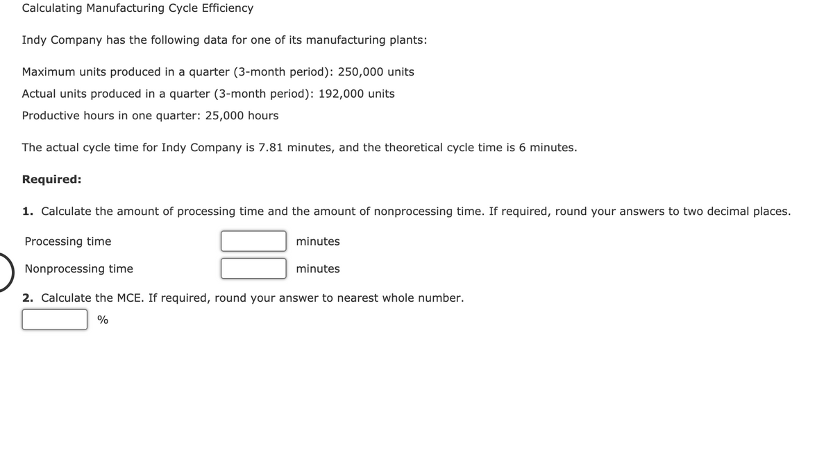 Calculating Manufacturing Cycle Efficiency
Indy Company has the following data for one of its manufacturing plants:
Maximum units produced in a quarter (3-month period): 250,000 units
Actual units produced in a quarter (3-month period): 192,000 units
Productive hours in one quarter: 25,000 hours
The actual cycle time for Indy Company is 7.81 minutes, and the theoretical cycle time is 6 minutes.
Required:
1. Calculate the amount
processing time and the amount of nonprocessing time.
required, rour
your answers to
wo
ecimal places.
Processing time
minutes
Nonprocessing time
minutes
2. Calculate the MCE. If required, round your answer to nearest whole number.
%
