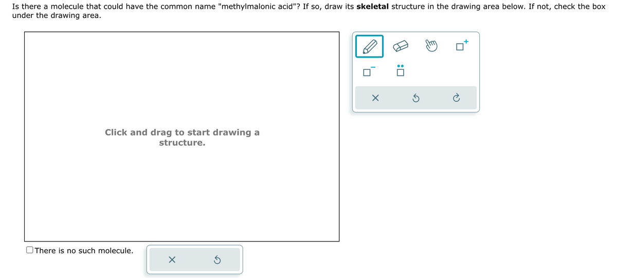 Is there a molecule that could have the common name "methylmalonic acid"? If so, draw its skeletal structure in the drawing area below. If not, check the box
under the drawing area.
Click and drag to start drawing a
structure.
There is no such molecule.
X
Ś
X
:0
Ś
+