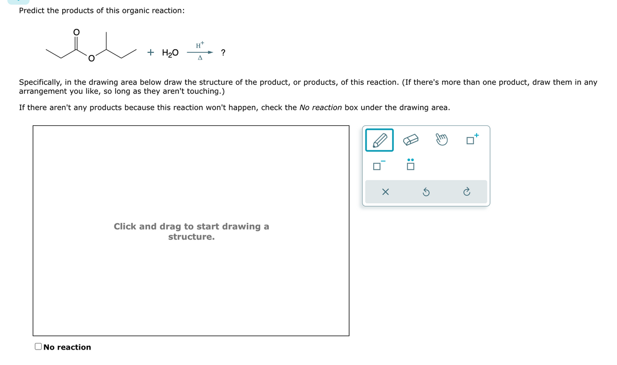 Predict the products of this organic reaction:
+ H₂O
No reaction
H
A
?
Specifically, in the drawing area below draw the structure of the product, or products, of this reaction. (If there's more than one product, draw them in any
arrangement you like, so long as they aren't touching.)
If there aren't any products because this reaction won't happen, check the No reaction box under the drawing area.
Click and drag to start drawing a
structure.
X
Ś
Ć