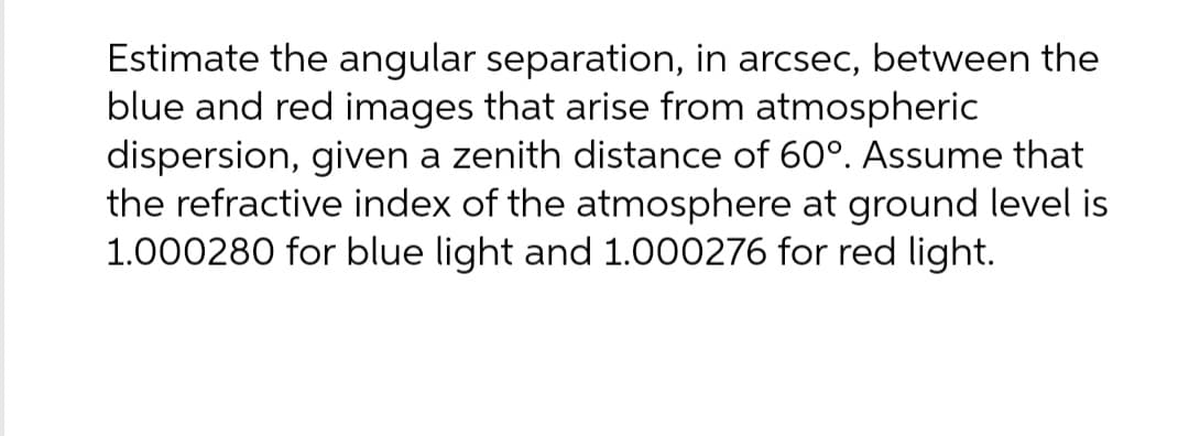 Estimate the angular separation, in arcsec, between the
blue and red images that arise from atmospheric
dispersion, given a zenith distance of 60°. Assume that
the refractive index of the atmosphere at ground level is
1.000280 for blue light and 1.000276 for red light.