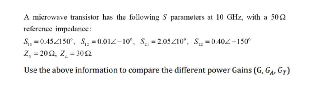 A microwave transistor has the following S parameters at 10 GHz, with a 502
reference impedance:
S₁₁=0.45/150°, S₁2=0.012-10°, S₁1=2.05210°, S22=0.40-150°
Z, = 20 Ω, Ζ, = 30 Ω.
Use the above information to compare the different power Gains (G, GA, GT)