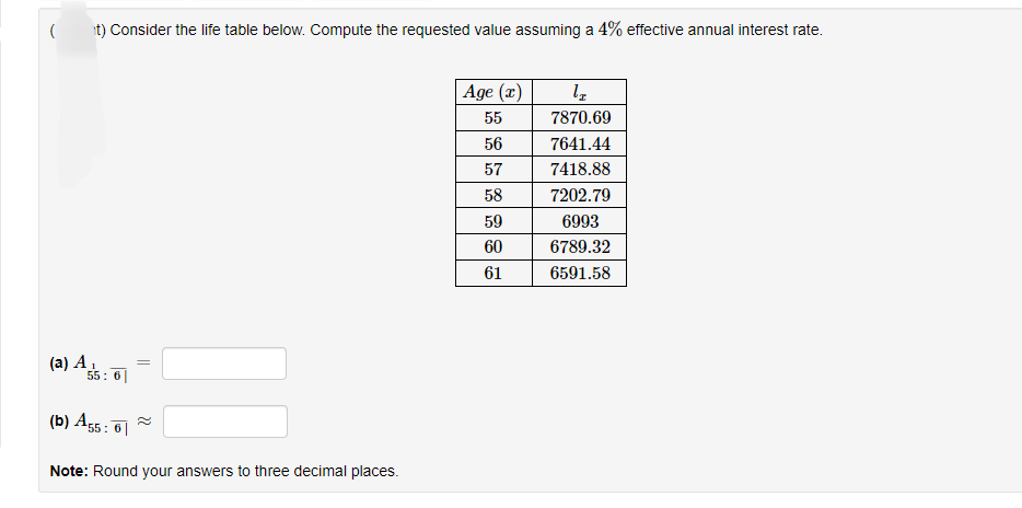 ( t) Consider the life table below. Compute the requested value assuming a 4% effective annual interest rate.
(a) A₁
55: 6
(b) A55:6
=
Note: Round your answers to three decimal places.
Age (x)
55
56
57
58
59
60
61
lI
7870.69
7641.44
7418.88
7202.79
6993
6789.32
6591.58