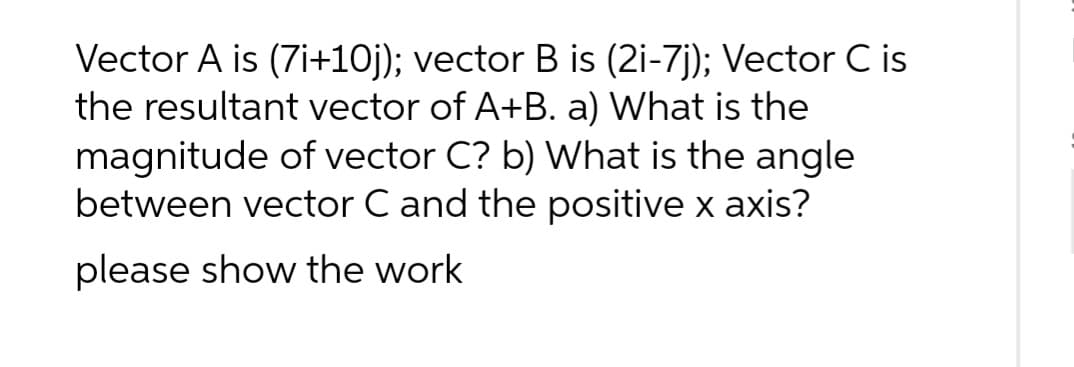 Vector A is (7i+10j); vector B is (2i-7j); Vector C is
the resultant vector of A+B. a) What is the
magnitude of vector C? b) What is the angle
between vector C and the positive x axis?
please show the work