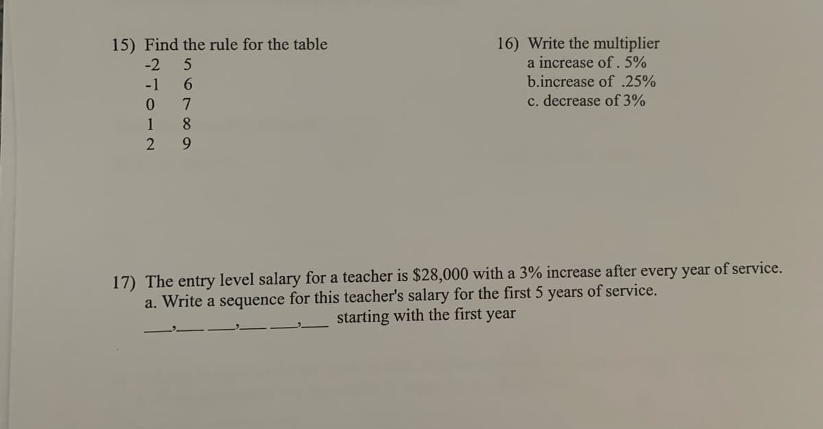 16) Write the multiplier
a increase of. 5%
15) Find the rule for the table
-2
b.increase of .25%
c. decrease of 3%
-1
6.
1
8
17) The entry level salary for a teacher is $28,000 with a 3% increase after every year of service.
a. Write a sequence for this teacher's salary for the first 5 years of service.
starting with the first year
