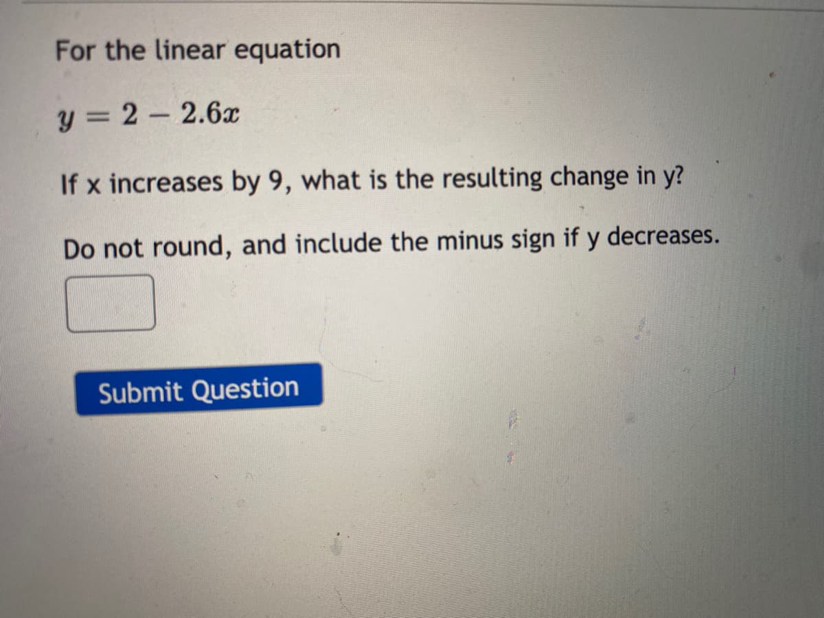 For the linear equation
y = 2 - 2.6
If x increases by 9, what is the resulting change in y?
Do not round, and include the minus sign if y decreases.
Submit Question
