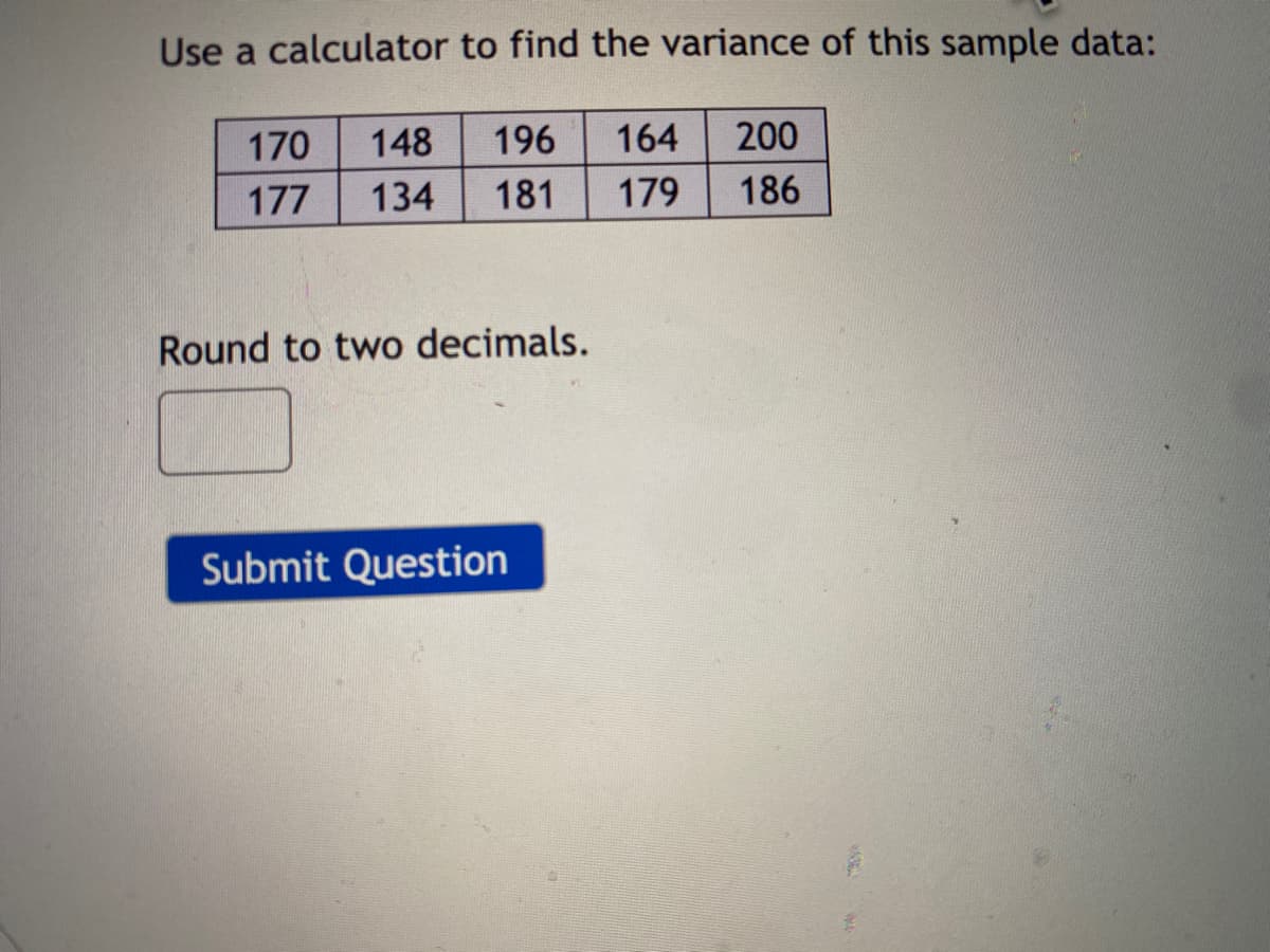 Use a calculator to find the variance of this sample data:
170
148
196
164
200
177
134
181
179
186
Round to two decimals.
Submit Question
