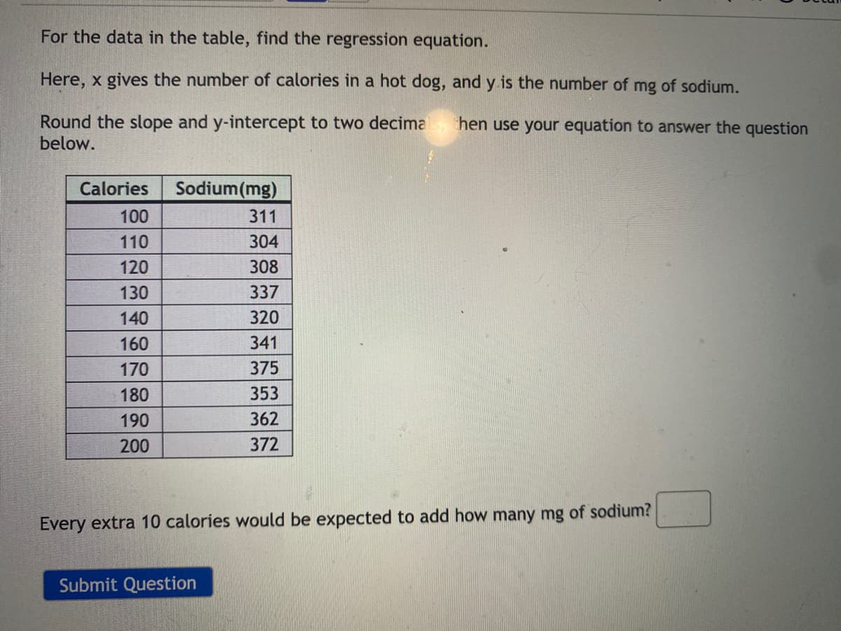 For the data in the table, find the regression equation.
Here, x gives the number of calories in a hot dog, and y is the number of mg of sodium.
Round the slope and y-intercept to two decima
below.
hen use your equation to answer the question
Calories
Sodium(mg)
100
311
110
304
120
308
130
337
140
320
160
341
170
375
180
353
190
362
200
372
Every extra 10 calories would be expected to add how many mg of sodium?
Submit Question
