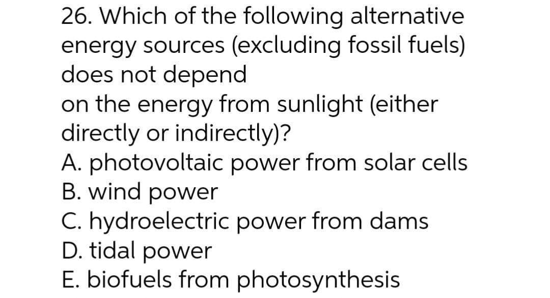 26. Which of the following alternative
energy sources (excluding fossil fuels)
does not depend
on the energy from sunlight (either
directly or indirectly)?
A. photovoltaic power from solar cells
B. wind power
C. hydroelectric power from dams
D. tidal power
E. biofuels from photosynthesis
