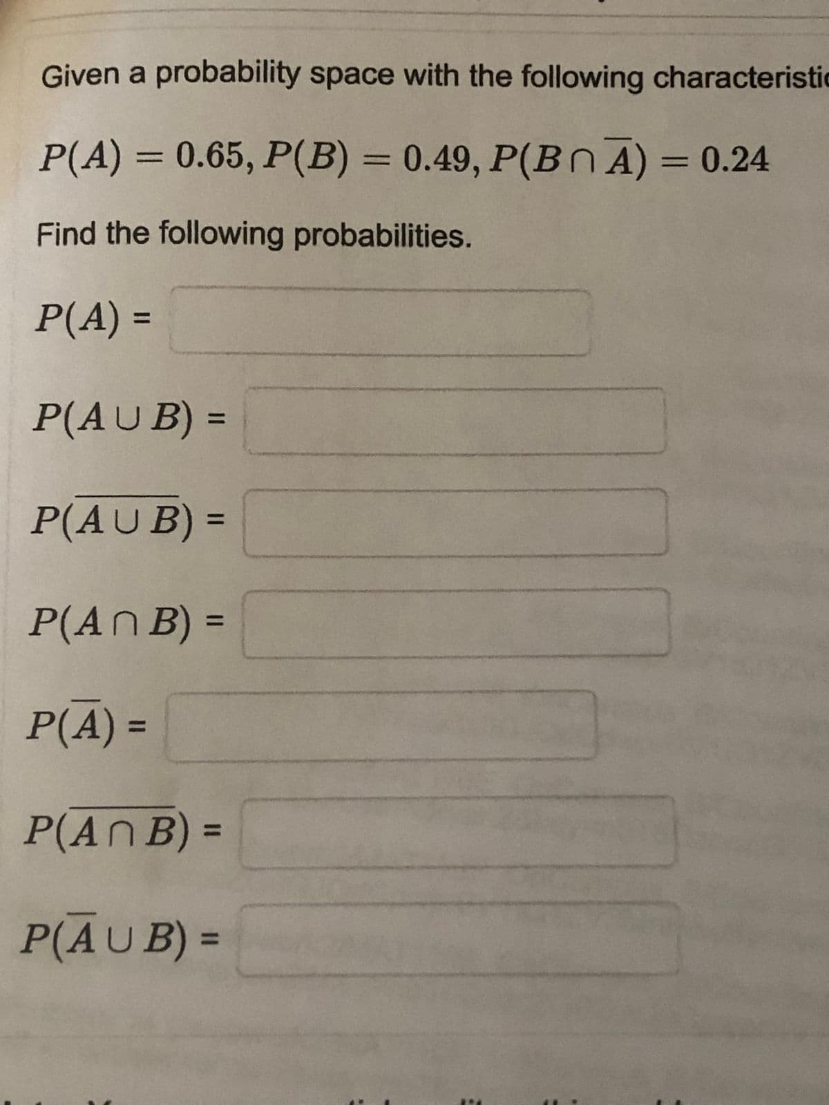 Given a probability space with the following characteristic
P(A) = 0.65, P(B) = 0.49, P(Bn A) = 0.24
%3D
%3D
Find the following probabilities.
P(A) =
%3D
P(AU B) =
%3D
P(AUB) =
%3D
P(AN B) =
%3D
P(A) =
P(AN B) =
%3D
P(AUB) =
%3D
