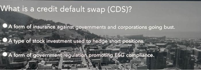 What is a credit default swap (CDS)?
A form of insurance against governments and corporations going bust.
A type of stock investment used to hedge short positions.
A form of government regulation promoting ESG compliance.