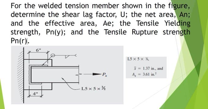 For the welded tension member shown in the figure,
determine the shear lag factor, U; the net area, An;
and the effective area, Ae; the Tensile Yielding
strength, Pn(y); and the Tensile Rupture strength
Pn(r).
4"
-P
L5 x 5 x ¾
L5 X 5 X %,
* = 1.37 in., and
A₂ = 3.61 in.²