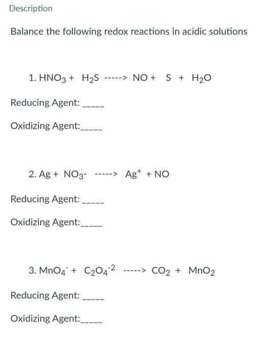 Description
Balance the following redox reactions in acidic solutions
1. HNO3 + H₂S
Reducing Agent:
Oxidizing Agent:_____
NO + S + H₂O
2. Ag + NO3- -----> Ag+ + NO
Reducing Agent:
Oxidizing Agent:_______
3. MnO4 + C204² -----> CO₂ + MnO₂
Reducing Agent:
Oxidizing Agent:_______