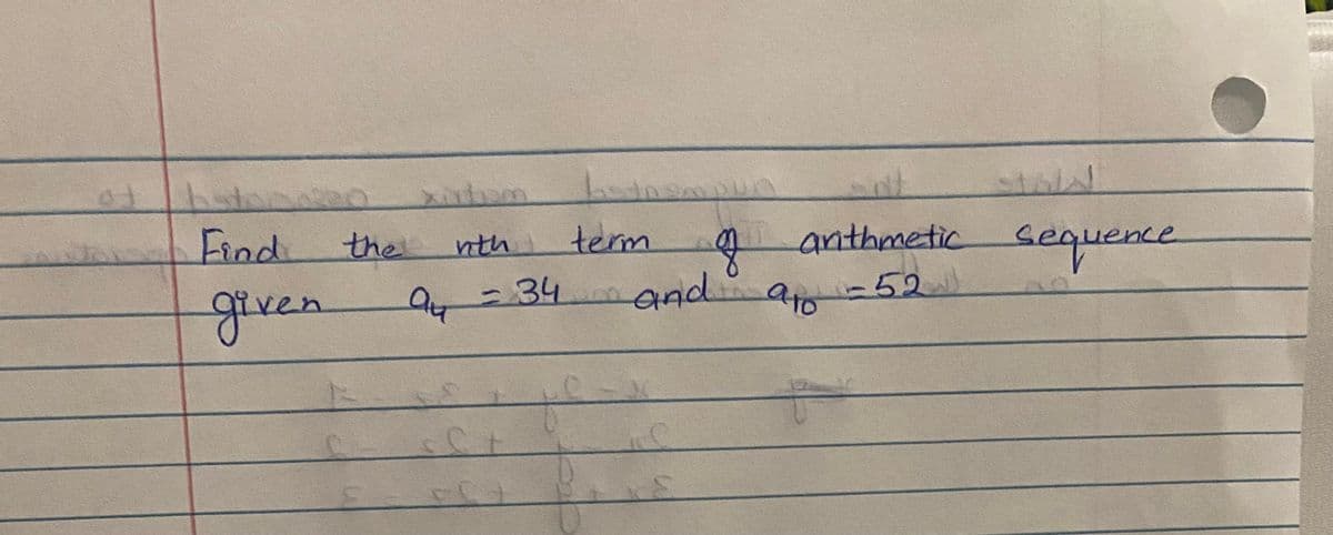 **Problem Statement:**

Find the nth term of an arithmetic sequence given \( a_4 = 34 \) and \( a_{10} = 52 \).

**Explanation for Educational Context:**

To solve this problem, you need to find the common difference and the general formula for the nth term of the arithmetic sequence. An arithmetic sequence can be defined by the formula:

\[ a_n = a_1 + (n-1) \cdot d \]

where \( a_n \) is the nth term, \( a_1 \) is the first term, \( n \) is the term number, and \( d \) is the common difference.

1. **Find the Common Difference (d):**

   Using the terms provided:

   \( a_4 = a_1 + 3d = 34 \)

   \( a_{10} = a_1 + 9d = 52 \)

   Subtract the first equation from the second:

   \[(a_1 + 9d) - (a_1 + 3d) = 52 - 34\]

   \[6d = 18\]

   \[d = 3\]

2. **Find the First Term (a1):**

   Substitute \( d = 3 \) back into the equation for \( a_4 \):

   \[a_1 + 3 \times 3 = 34\]

   \[a_1 + 9 = 34\]

   \[a_1 = 25\]

3. **General Formula for the nth Term:**

   Substitute \( a_1 = 25 \) and \( d = 3 \) back into the general formula:

   \[a_n = 25 + (n-1) \cdot 3\]
   
   \[a_n = 25 + 3n - 3\]

   \[a_n = 3n + 22\]

Thus, the nth term of the arithmetic sequence is given by:

\[a_n = 3n + 22\]