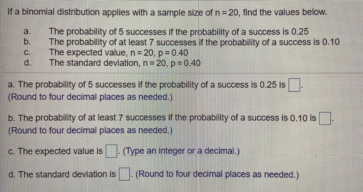 If a binomial distribution applies with a sample size of n = 20, find the values below.
a.
The probability of 5 successes if the probability of a success is 0.25
b.
The probability of at least 7 successes if the probability of a success is 0.10
С.
The expected value, n= 20, p =0.40
d.
The standard deviation, n= 20, p = 0.40
a. The probability of 5 successes if the probability of a success is 0.25 is
(Round to four decimal places as needed.)
b. The probability of at least7 successes if the probability of a success is 0.10 is
(Round to four decimal places as needed.)
c. The expected value is
(Type an integer or a decimal.)
d. The standard deviation is
(Round to four decimal places as needed.)
