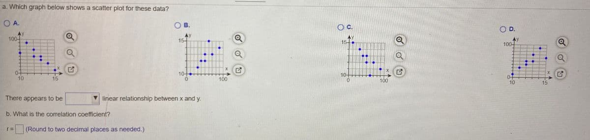 a. Which graph below shows a scatter plot for these data?
O A.
OB.
Oc.
OD.
100-
AY
15-
15
100-
10
10-
0-
10
10
15
100
100
15
There appears to be
V linear relationship between x and y.
b. What is the correlation coefficient?
(Round to two decimal places as needed.)
of
