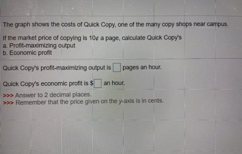 The graph shows the costs of Quick Copy, one of the many copy shops near campus.
If the market price of copying is 10¢ a page, calculate Quick Copy's
a. Profit-maximizing output
b. Economic profit
Quick Copy's profit-maximizing output is
pages an hour.
Quick Copy's economic profit is $
an hour.
>>> Answer to 2 decimal places.
>>> Remember that the price given on the y-axis is in cents.
