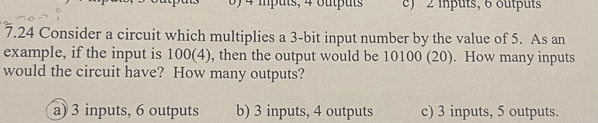 c) 2 inputs, 6 outputs
mo
7.24 Consider a circuit which multiplies a 3-bit input number by the value of 5. As an
example, if the input is 100(4), then the output would be 10100 (20). How many inputs
would the circuit have? How many outputs?
a) 3 inputs, 6 outputs
b) 3 inputs, 4 outputs
puts, 4 outputs
c) 3 inputs, 5 outputs.