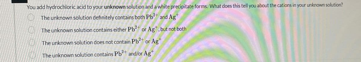 You add hydrochloric acid to your unknown solution and a white precipitate forms. What does this tell you about the cations in your unknown solution?
The unknown solution definitely contains both Pb2+ and Ag
The unknown solution contains either Pb2+ or Ag+, but not both
The unknown solution does not contain Pb2+ or Ag+
The unknown solution contains Pb2+ and/or Ag