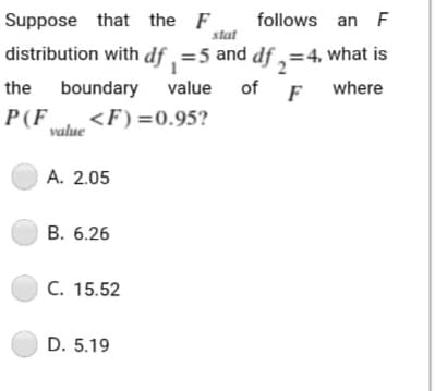 Suppose that the F
follows an F
stat
distribution with df , =5 and df,=4, what is
the
boundary
value of F
where
P(F <F) =0.95?
value
O A. 2.05
В. 6.26
С. 15.52
D. 5.19
