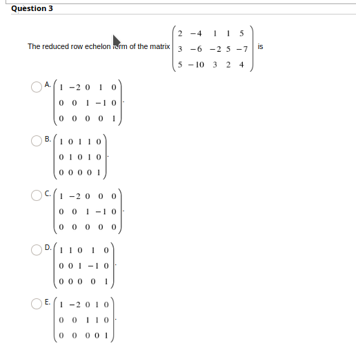 Question 3
2 -4
1 5
The reduced row echelon rm of the matrix 3 -6 -25 -7
is
5 - 10
3 2 4
A.1 -2 0 1 o
0 0 1 -1o
0 0 0 0 1
B. (10110
0 1010
0 0 00 1
OC.(1 -2 0 0 0
0 0 1 -1
0 0 0 0 0
D.110 1
0 01 -1 0
0 00 0 1
E. 1 -2 010
0 0 110
0 0 0 0 1
