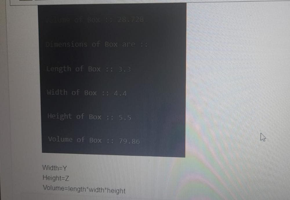 volume of Box :: 28.728
Dimensions of Box are 1:
Length of Box :: 3.3
Width of Box :: 4.4
Height of Box :: 5.5
Volume of Box :: 79.86
Width=Y
Height=Z
Volume-length*width*height