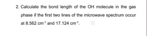 2. Calculate the bond length of the OH molecule in the gas
phase if the first two lines of the microwave spectrum occur
at 8.562 cm1 and 17.124 cm.
