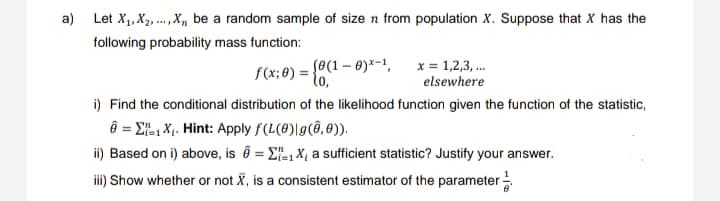 a) Let X₁, X₂, X, be a random sample of size n from population X. Suppose that X has the
following probability mass function:
f(x; 0) = {0(1
(0 (1-0)*-1,
x = 1,2,3,...
elsewhere
i) Find the conditional distribution of the likelihood function given the function of the statistic,
6 = 1X₁. Hint: Apply f(L(0)|g(0,0)).
ii) Based on i) above, is = 1X₁ a sufficient statistic? Justify your answer.
iii) Show whether or not X, is a consistent estimator of the parameter