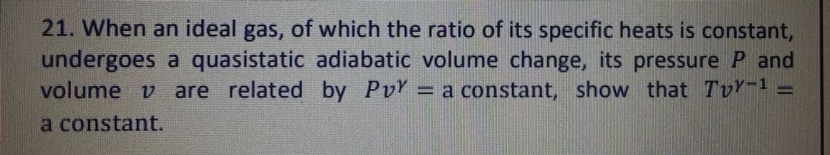 21. When an ideal gas, of which the ratio of its specific heats is constant,
undergoes a quasistatic adiabatic volume change, its pressure P and
volume v are related by Py = a constant, show that Tvy-¹ =
a constant.