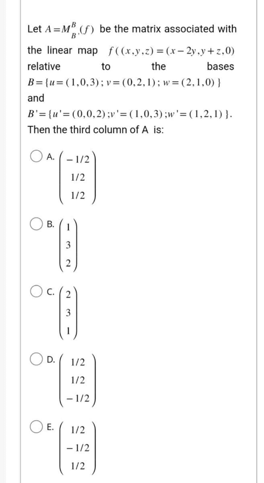 Let A =MB (f) be the matrix associated with
B'
the linear map f((x,y,z)=(x-2y,y+z,0)
relative
to
the
B={u= (1,0,3); v = (0,2,1); w=(2,1,0)}
and
B'={u'=(0,0,2) ;v' = (1,0,3);w' = (1,2,1)}.
Then the third column of A is:
A.
B.
D.
- 1/2
1/2
1/2
OC. (2
E
3
E.
3
2
1/2
1/2
- 1/2
bases
1/2
- 1/2
1/2