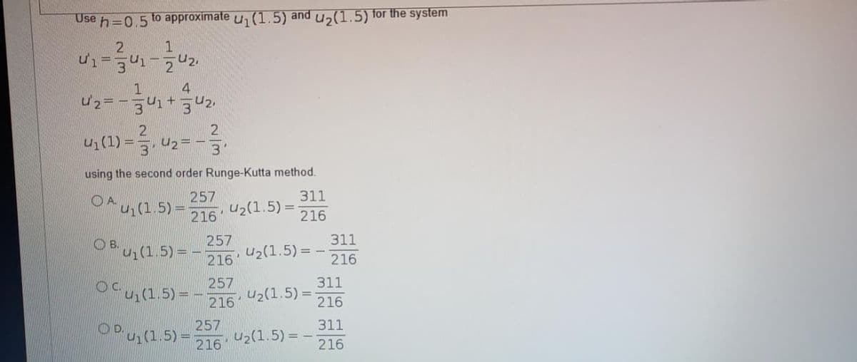 Use h=0.5 to approximate u (1.5) and u,(1.5) for the system
1
4
2
U1(1)
U2= -
3
using the second order Runge-Kutta method.
257
OAu(1.5)%3D
OA.
311
u2(1.5)
216
216
257
u2(1.5) =
311
OB un(1.5) =
216
216
257
311
OCU(1.5)= -
U2(1.5) =
216
216
311
257
OPu(1.5) =
U2(1.5) = -
216
216'
