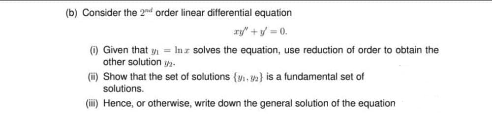 (b) Consider the 2nd order linear differential equation
xy" + y = 0.
(i) Given that y₁= In solves the equation, use reduction of order to obtain the
other solution 1/₂.
(ii) Show that the set of solutions {₁, 2} is a fundamental set of
solutions.
(iii) Hence, or otherwise, write down the general solution of the equation