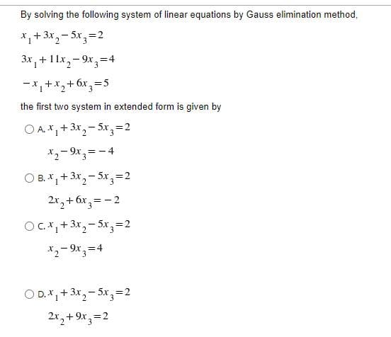 By solving the following system of linear equations by Gauss elimination method,
*,+ 3x,- 5x3=2
3x, +11x,- 9x, =4
-x, +x,+6x,=5
2.
3.
the first two system in extended form is given by
O A.*, + 3x,- 5x,=2
*2- 9x,= - 4
O B. X,+ 3x, - 5x,=2
2x, + 6x,= - 2
Oc.*,+3x,- 5x, =2
X2- 9x, =4
O D.*,+ 3x,- 5x,=2
2x, + 9x, =2
